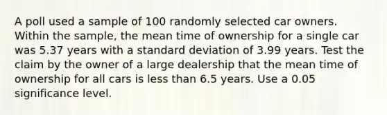 A poll used a sample of 100 randomly selected car owners. Within the​ sample, the mean time of ownership for a single car was 5.37 years with a standard deviation of 3.99 years. Test the claim by the owner of a large dealership that the mean time of ownership for all cars is less than 6.5 years. Use a 0.05 significance level.