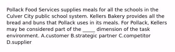 Pollack Food Services supplies meals for all the schools in the Culver City public school system. Kellers Bakery provides all the bread and buns that Pollack uses in its meals. For Pollack, Kellers may be considered part of the _____ dimension of the task environment. A.customer B.strategic partner C.competitor D.supplier