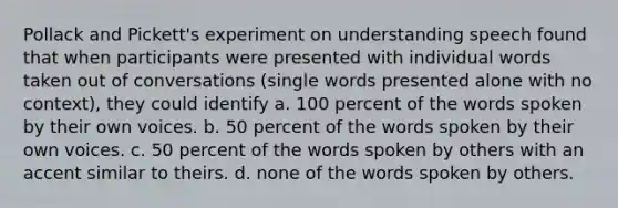 Pollack and Pickett's experiment on understanding speech found that when participants were presented with individual words taken out of conversations (single words presented alone with no context), they could identify a. 100 percent of the words spoken by their own voices. b. 50 percent of the words spoken by their own voices. c. 50 percent of the words spoken by others with an accent similar to theirs. d. none of the words spoken by others.