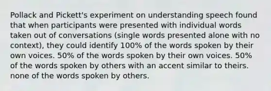 Pollack and Pickett's experiment on understanding speech found that when participants were presented with individual words taken out of conversations (single words presented alone with no context), they could identify 100% of the words spoken by their own voices. 50% of the words spoken by their own voices. 50% of the words spoken by others with an accent similar to theirs. none of the words spoken by others.