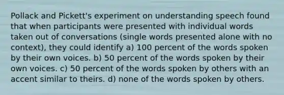 Pollack and Pickett's experiment on understanding speech found that when participants were presented with individual words taken out of conversations (single words presented alone with no context), they could identify a) 100 percent of the words spoken by their own voices. b) 50 percent of the words spoken by their own voices. c) 50 percent of the words spoken by others with an accent similar to theirs. d) none of the words spoken by others.