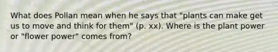 What does Pollan mean when he says that "plants can make get us to move and think for them" (p. xx). Where is the plant power or "flower power" comes from?