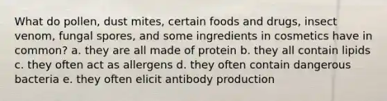 What do pollen, dust mites, certain foods and drugs, insect venom, fungal spores, and some ingredients in cosmetics have in common? a. they are all made of protein b. they all contain lipids c. they often act as allergens d. they often contain dangerous bacteria e. they often elicit antibody production