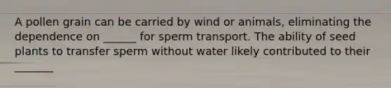 A pollen grain can be carried by wind or animals, eliminating the dependence on ______ for sperm transport. The ability of seed plants to transfer sperm without water likely contributed to their _______