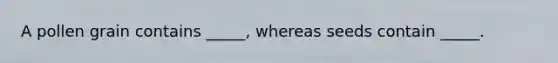 A pollen grain contains _____, whereas seeds contain _____.