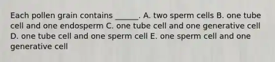 Each pollen grain contains ______. A. two sperm cells B. one tube cell and one endosperm C. one tube cell and one generative cell D. one tube cell and one sperm cell E. one sperm cell and one generative cell