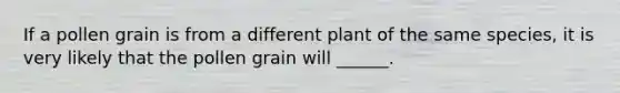 If a pollen grain is from a different plant of the same species, it is very likely that the pollen grain will ______.