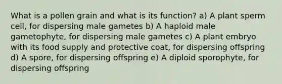 What is a pollen grain and what is its function? a) A plant sperm cell, for dispersing male gametes b) A haploid male gametophyte, for dispersing male gametes c) A plant embryo with its food supply and protective coat, for dispersing offspring d) A spore, for dispersing offspring e) A diploid sporophyte, for dispersing offspring