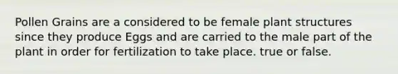 Pollen Grains are a considered to be female plant structures since they produce Eggs and are carried to the male part of the plant in order for fertilization to take place. true or false.