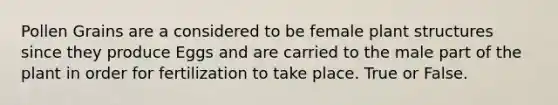 Pollen Grains are a considered to be female plant structures since they produce Eggs and are carried to the male part of the plant in order for fertilization to take place. True or False.