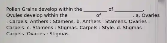 Pollen Grains develop within the __________ of ____________. Ovules develop within the ___________ of _____________. a. Ovaries : Carpels. Anthers : Stamens. b. Anthers : Stamens. Ovaries : Carpels. c. Stamens : Stigmas. Carpels : Style. d. Stigmas : Carpels. Ovaries : Stigmas.