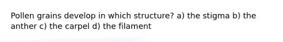 Pollen grains develop in which structure? a) the stigma b) the anther c) the carpel d) the filament