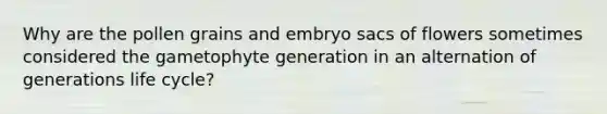 Why are the pollen grains and embryo sacs of flowers sometimes considered the gametophyte generation in an alternation of generations life cycle?