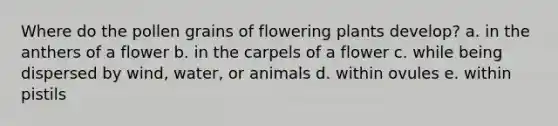 Where do the pollen grains of flowering plants develop? a. in the anthers of a flower b. in the carpels of a flower c. while being dispersed by wind, water, or animals d. within ovules e. within pistils