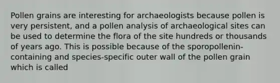 Pollen grains are interesting for archaeologists because pollen is very persistent, and a pollen analysis of archaeological sites can be used to determine the flora of the site hundreds or thousands of years ago. This is possible because of the sporopollenin-containing and species-specific outer wall of the pollen grain which is called