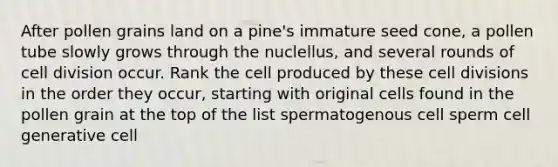 After pollen grains land on a pine's immature seed cone, a pollen tube slowly grows through the nuclellus, and several rounds of cell division occur. Rank the cell produced by these cell divisions in the order they occur, starting with original cells found in the pollen grain at the top of the list spermatogenous cell sperm cell generative cell