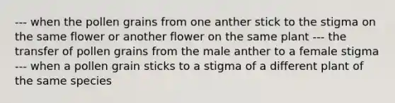 --- when the pollen grains from one anther stick to the stigma on the same flower or another flower on the same plant --- the transfer of pollen grains from the male anther to a female stigma --- when a pollen grain sticks to a stigma of a different plant of the same species