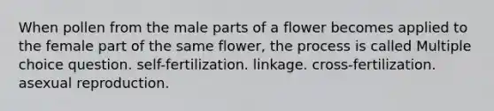 When pollen from the male parts of a flower becomes applied to the female part of the same flower, the process is called Multiple choice question. self-fertilization. linkage. cross-fertilization. asexual reproduction.