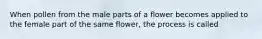 When pollen from the male parts of a flower becomes applied to the female part of the same flower, the process is called