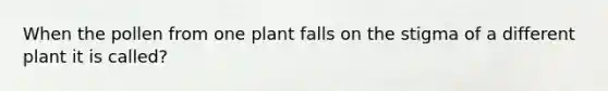 When the pollen from one plant falls on the stigma of a different plant it is called?