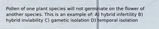 Pollen of one plant species will not germinate on the flower of another species. This is an example of: A) hybrid infertility B) hybrid inviability C) gametic isolation D) temporal isolation