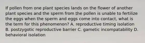 If pollen from one plant species lands on the flower of another plant species and the sperm from the pollen is unable to fertilize the eggs when the sperm and eggs come into contact, what is the term for this phenomenon? A. reproductive timing isolation B. postzygotic reproductive barrier C. gametic incompatability D. behavioral isolation