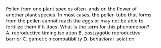 Pollen from one plant species often lands on the flower of another plant species. In most cases, the pollen tube that forms from the pollen cannot reach the eggs or may not be able to fertilize them if it does. What is the term for this phenomenon? A. reproductive timing isolation B. postzygotic reproductive barrier C. gametic incompatibility D. behavioral isolation