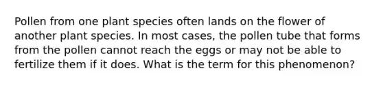 Pollen from one plant species often lands on the flower of another plant species. In most cases, the pollen tube that forms from the pollen cannot reach the eggs or may not be able to fertilize them if it does. What is the term for this phenomenon?