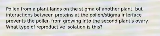 Pollen from a plant lands on the stigma of another plant, but interactions between proteins at the pollen/stigma interface prevents the pollen from growing into the second plant's ovary. What type of reproductive isolation is this?