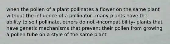 when the pollen of a plant pollinates a flower on the same plant without the influence of a pollinator -many plants have the ability to self pollinate, others do not -incompatibility- plants that have genetic mechanisms that prevent their pollen from growing a pollen tube on a style of the same plant