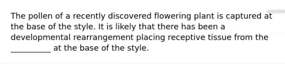 The pollen of a recently discovered flowering plant is captured at the base of the style. It is likely that there has been a developmental rearrangement placing receptive tissue from the __________ at the base of the style.