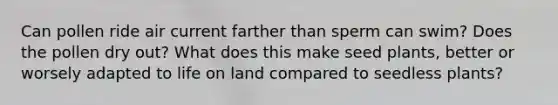 Can pollen ride air current farther than sperm can swim? Does the pollen dry out? What does this make seed plants, better or worsely adapted to <a href='https://www.questionai.com/knowledge/k9VzeMAjx8-life-on-land' class='anchor-knowledge'>life on land</a> compared to seedless plants?