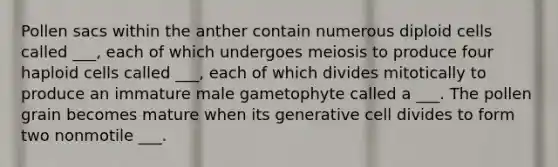 Pollen sacs within the anther contain numerous diploid cells called ___, each of which undergoes meiosis to produce four haploid cells called ___, each of which divides mitotically to produce an immature male gametophyte called a ___. The pollen grain becomes mature when its generative cell divides to form two nonmotile ___.