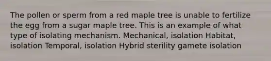 The pollen or sperm from a red maple tree is unable to fertilize the egg from a sugar maple tree. This is an example of what type of isolating mechanism. Mechanical, isolation Habitat, isolation Temporal, isolation Hybrid sterility gamete isolation