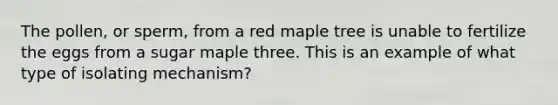 The pollen, or sperm, from a red maple tree is unable to fertilize the eggs from a sugar maple three. This is an example of what type of isolating mechanism?