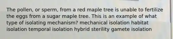 The pollen, or sperm, from a red maple tree is unable to fertilize the eggs from a sugar maple tree. This is an example of what type of isolating mechanism? mechanical isolation habitat isolation temporal isolation hybrid sterility gamete isolation