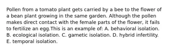 Pollen from a tomato plant gets carried by a bee to the flower of a bean plant growing in the same garden. Although the pollen makes direct contact with the female parts of the flower, it fails to fertilize an egg.This is an example of: A. behavioral isolation. B. ecological isolation. C. gametic isolation. D. hybrid infertility. E. temporal isolation.