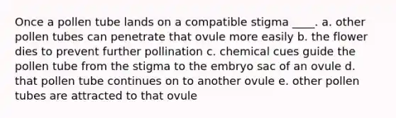 Once a pollen tube lands on a compatible stigma ____. a. other pollen tubes can penetrate that ovule more easily b. the flower dies to prevent further pollination c. chemical cues guide the pollen tube from the stigma to the embryo sac of an ovule d. that pollen tube continues on to another ovule e. other pollen tubes are attracted to that ovule