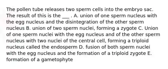 The pollen tube releases two sperm cells into the embryo sac. The result of this is the ___ . A. union of one sperm nucleus with the egg nucleus and the disintegration of the other sperm nucleus B. union of two sperm nuclei, forming a zygote C. Union of one sperm nuclei with the egg nucleus and of the other sperm nucleus with two nuclei of the central cell, forming a triploid nucleus called the endosperm D. fusion of both sperm nuclei with the egg nucleus and the formation of a triploid zygote E. formation of a gametophyte