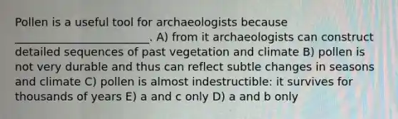 Pollen is a useful tool for archaeologists because ________________________. A) from it archaeologists can construct detailed sequences of past vegetation and climate B) pollen is not very durable and thus can reflect subtle changes in seasons and climate C) pollen is almost indestructible: it survives for thousands of years E) a and c only D) a and b only