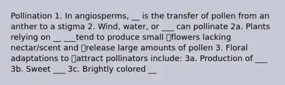 Pollination 1. In angiosperms, __ is the transfer of pollen from an anther to a stigma 2. Wind, water, or ___ can pollinate 2a. Plants relying on __ ___tend to produce small flowers lacking nectar/scent and release large amounts of pollen 3. Floral adaptations to attract pollinators include: 3a. Production of ___ 3b. Sweet ___ 3c. Brightly colored __