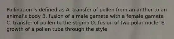 Pollination is defined as A. transfer of pollen from an anther to an animal's body B. fusion of a male gamete with a female gamete C. transfer of pollen to the stigma D. fusion of two polar nuclei E. growth of a pollen tube through the style