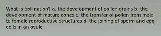 What is pollination? a. the development of pollen grains b. the development of mature cones c. the transfer of pollen from male to female reproductive structures d. the joining of sperm and egg cells in an ovule