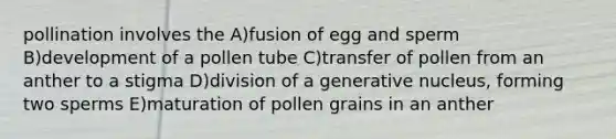 pollination involves the A)fusion of egg and sperm B)development of a pollen tube C)transfer of pollen from an anther to a stigma D)division of a generative nucleus, forming two sperms E)maturation of pollen grains in an anther