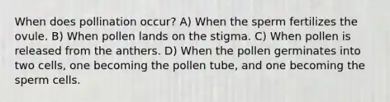 When does pollination occur? A) When the sperm fertilizes the ovule. B) When pollen lands on the stigma. C) When pollen is released from the anthers. D) When the pollen germinates into two cells, one becoming the pollen tube, and one becoming the sperm cells.