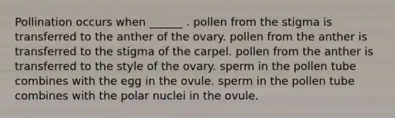 Pollination occurs when ______ . pollen from the stigma is transferred to the anther of the ovary. pollen from the anther is transferred to the stigma of the carpel. pollen from the anther is transferred to the style of the ovary. sperm in the pollen tube combines with the egg in the ovule. sperm in the pollen tube combines with the polar nuclei in the ovule.