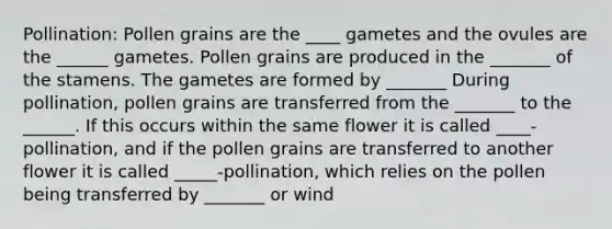 Pollination: Pollen grains are the ____ gametes and the ovules are the ______ gametes. Pollen grains are produced in the _______ of the stamens. The gametes are formed by _______ During pollination, pollen grains are transferred from the _______ to the ______. If this occurs within the same flower it is called ____-pollination, and if the pollen grains are transferred to another flower it is called _____-pollination, which relies on the pollen being transferred by _______ or wind