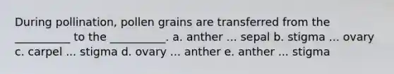 During pollination, pollen grains are transferred from the __________ to the __________. a. anther ... sepal b. stigma ... ovary c. carpel ... stigma d. ovary ... anther e. anther ... stigma