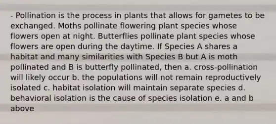 - Pollination is the process in plants that allows for gametes to be exchanged. Moths pollinate flowering plant species whose flowers open at night. Butterflies pollinate plant species whose flowers are open during the daytime. If Species A shares a habitat and many similarities with Species B but A is moth pollinated and B is butterfly pollinated, then a. cross-pollination will likely occur b. the populations will not remain reproductively isolated c. habitat isolation will maintain separate species d. behavioral isolation is the cause of species isolation e. a and b above