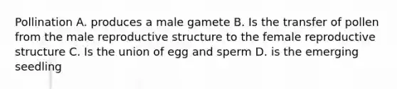 Pollination A. produces a male gamete B. Is the transfer of pollen from the male reproductive structure to the female reproductive structure C. Is the union of egg and sperm D. is the emerging seedling